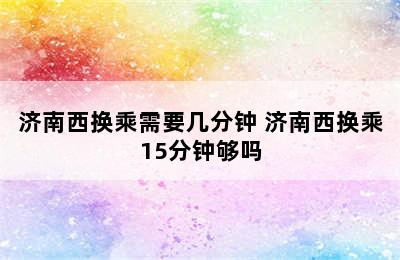 济南西换乘需要几分钟 济南西换乘15分钟够吗